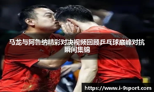 马龙与阿鲁纳精彩对决视频回顾乒乓球巅峰对抗瞬间集锦