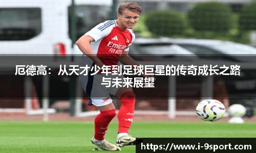 厄德高：从天才少年到足球巨星的传奇成长之路与未来展望